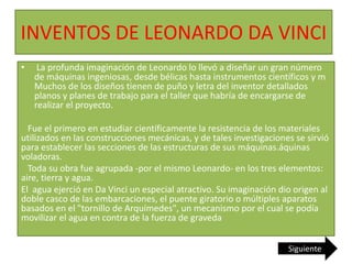 INVENTOS DE LEONARDO DA VINCI
• La profunda imaginación de Leonardo lo llevó a diseñar un gran número
de máquinas ingeniosas, desde bélicas hasta instrumentos científicos y m
Muchos de los diseños tienen de puño y letra del inventor detallados
planos y planes de trabajo para el taller que habría de encargarse de
realizar el proyecto.
Fue el primero en estudiar científicamente la resistencia de los materiales
utilizados en las construcciones mecánicas, y de tales investigaciones se sirvió
para establecer las secciones de las estructuras de sus máquinas.áquinas
voladoras.
Toda su obra fue agrupada -por el mismo Leonardo- en los tres elementos:
aire, tierra y agua.
El agua ejerció en Da Vinci un especial atractivo. Su imaginación dio origen al
doble casco de las embarcaciones, el puente giratorio o múltiples aparatos
basados en el "tornillo de Arquímedes", un mecanismo por el cual se podía
movilizar el agua en contra de la fuerza de graveda
Siguiente
 