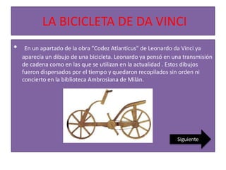 LA BICICLETA DE DA VINCI
• En un apartado de la obra "Codez Atlanticus" de Leonardo da Vinci ya
aparecía un dibujo de una bicicleta. Leonardo ya pensó en una transmisión
de cadena como en las que se utilizan en la actualidad . Estos dibujos
fueron dispersados por el tiempo y quedaron recopilados sin orden ni
concierto en la biblioteca Ambrosiana de Milán.
Siguiente
 