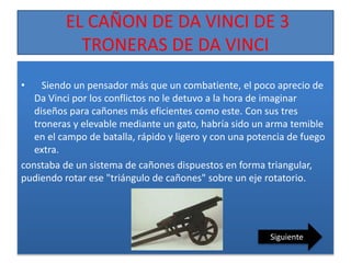 EL CAÑON DE DA VINCI DE 3
TRONERAS DE DA VINCI
• Siendo un pensador más que un combatiente, el poco aprecio de
Da Vinci por los conflictos no le detuvo a la hora de imaginar
diseños para cañones más eficientes como este. Con sus tres
troneras y elevable mediante un gato, habría sido un arma temible
en el campo de batalla, rápido y ligero y con una potencia de fuego
extra.
constaba de un sistema de cañones dispuestos en forma triangular,
pudiendo rotar ese "triángulo de cañones" sobre un eje rotatorio.
Siguiente
 