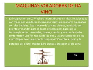 MAQUINAS VOLADORAS DE DA
VINCI
• La imaginación de Da Vinci era impresionante en ideas relacionadas
con máquinas voladoras, incluyendo varios planeadores equipados
con alas batibles. Este modelo de carcasa abierta, equipado con
asientos y mandos para el piloto estableció las bases de la
tecnología aérea. manivelas, poleas, cuerdas y ruedas dentadas
conformaron una fiel réplica de las alas y las articulaciones de los
murciélagos. No vuelan por la desproporción entre el peso y la
potencia del piloto. Usadas para planear, preceden al ala delta.
FIN
 