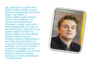 Así, participó en ¿A quién ama
Gilbert Grape? (1994), como el
hermano discapacitado de Johnny
Depp; y en Rápida y
mortal (1995), junto a Sharon
Stone y Gene Walkman, un
western que pretendía ser
innovador, a mayor gloria de la
actriz protagonista, pero que no
pasó de discreto. Intervino en una
curiosa versión de Romeó y
Julieta (1996), con Claire Dones,
donde el eterno mito que
concibiera William Shakespeare y
que tanto juego ha dado en el
cine, era recreado de una manera
particular, en la que la realidad y
lo onírico y los juegos con el
tiempo se mezclaban con el fin de
acercar la historia a nuestro
tiempo y que fuera aceptada por
un público joven
 