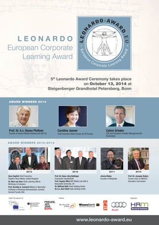 Th
L E O N A R D O
European Corporate
Learning Award
www.leonardo-award.eu	
Prof. Dr. h.c. Hasso Plattner
Founder of Hasso-Plattner-Institute and SAP AG
Caroline Jenner
Chief Executive Officer Europe JA-YE-Europe
Calvin Grieder
CEO and President of Bühler Management AG
Switzerland
Jimmy Wales
Founder of Wikipedia	
	
Prof. Dr. Jacques Delors
Former chair of UNESCO
Education Commisson	
Prof. Dr. Hans-Jörg Bullinger
Fraunhofer-Gesellschaft	
Prof. Sugata Mitra MIT Media Lab USA &
Newcastle University, UK
Dr. Wilfried Stoll Festo Holding GmbH	
Dr. h.c. Kurt Stoll Festo Holding GmbH
AWARD WINNERS 2010-2013
AWARD WINNERS 2014
20122013 20102011
5th
Leonardo Award Ceremony takes place
on October 13, 2014 at
Steigenberger Grandhotel Petersberg, Bonn
Federal Ministry
of Education
and Research
 
Gary Copitch Chief Executive,
People's Voice Media, United Kingdom
Dr. Nick van Dam Chief Learning Officer,
McKinsey & Company
Prof. Dorothy A. Leonard William A. Abernathy
Professor of Business Administration, Emerita,
Harvard Faculty USA
Under the patrons of: Organizer:Partner:
 