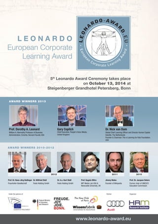LEONARDO
European Corporate
Learning Award
5th Leonardo Award Ceremony takes place
on October 13, 2014 at
Steigenberger Grandhotel Petersberg, Bonn

Th

AWARD WINNERS 2013

Prof. Dorothy A. Leonard

Gary Copitch

Dr. Nick van Dam

Chief Executive, People's Voice Media,
United Kingdom

William A. Abernathy Professor of Business
Administration, Emerita, Harvard Faculty USA

Global Chief Learning Officer and Director Human Capital
Deloitte, The Netherlands
Founder & Chairman: The e-Learning for Kids Foundation,
USA

AWARD WINNERS 2010-2012

2012
Prof. Dr. Hans-Jörg Bullinger Dr. Wilfried Stoll
Fraunhofer-Gesellschaft	
Festo Holding GmbH	
	

2011
Dr. h.c. Kurt Stoll
Festo Holding GmbH

Prof. Sugata Mitra
MIT Media Lab USA &
Newcastle University, UK	

Under the patrons of:

Jimmy Wales
Founder of Wikipedia	
	
Partner:

2010
Prof. Dr. Jacques Delors
Former chair of UNESCO
Education Commisson	

Organizer:

Federal Ministry
of Education
and Research
 

www.leonardo-award.eu

 