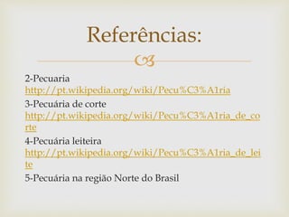Referências: 
 
2-Pecuaria 
http://pt.wikipedia.org/wiki/Pecu%C3%A1ria 
3-Pecuária de corte 
http://pt.wikipedia.org/wiki/Pecu%C3%A1ria_de_co 
rte 
4-Pecuária leiteira 
http://pt.wikipedia.org/wiki/Pecu%C3%A1ria_de_lei 
te 
5-Pecuária na região Norte do Brasil 
