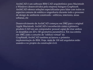 ArchiCAD é um software BIM CAD arquitetônico para Macintosh
e Windows desenvolvidos pela empresa húngara Graphisoft.
ArchiCAD oferece soluções especializadas para lidar com todos os
aspectos comuns de estética e engenharia durante todo o processo
de design do ambiente construído - edifícios, interiores, áreas
urbanas, etc
Desenvolvimento de ArchiCAD começou em 1982 para o original
Apple Macintosh. ArchiCAD é reconhecido como o primeiro
produto CAD em um computador pessoal capaz de criar ambos
os desenhos em 2D e 3D geometria paramétrica. Em sua estréia
em 1987, com o conceito de "edifício virtual" da
Graphisoft, ArchiCAD também se tornou a primeira
implementação do BIM. Hoje, mais de 100 mil arquitetos estão
usando-o no projeto da construção civil.
 