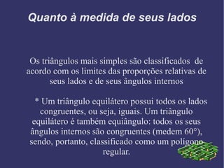 Quanto à medida de seus lados
Os triângulos mais simples são classificados de
acordo com os limites das proporções relativas de
seus lados e de seus ângulos internos
* Um triângulo equilátero possui todos os lados
congruentes, ou seja, iguais. Um triângulo
equilátero é também equiângulo: todos os seus
ângulos internos são congruentes (medem 60°),
sendo, portanto, classificado como um polígono
regular.
 