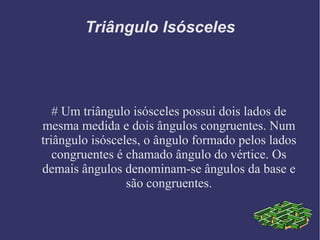 Triângulo Isósceles
# Um triângulo isósceles possui dois lados de
mesma medida e dois ângulos congruentes. Num
triângulo isósceles, o ângulo formado pelos lados
congruentes é chamado ângulo do vértice. Os
demais ângulos denominam-se ângulos da base e
são congruentes.
 