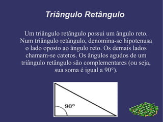 Triângulo Retângulo
Um triângulo retângulo possui um ângulo reto.
Num triângulo retângulo, denomina-se hipotenusa
o lado oposto ao ângulo reto. Os demais lados
chamam-se catetos. Os ângulos agudos de um
triângulo retângulo são complementares (ou seja,
sua soma é igual a 90°).
 