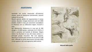 ANATOMIA
Muscoli della spalla
Leonardo era anche interessato all'anatomia
umana. prima di dedicarvisi pienamente, sezionò
cadaveri di animali.
Mostrò grande abilità nel rappresentare il corpo
umano. Quando i disegni divennero noti nel 1900
(inediti, inediti in vita), gli anatomisti riconobbero
la chiarezza con cui abbozzava organi, muscoli e
ossa.
Nel Manoscritto Anatomico A. (con più di 240
disegni e 13.000 parole, realizzato tra il 1510 e il
1511 e protetto nel Castello di Windsor -Regno
Unito-) ha illustrato le ossa del corpo umano e i
principali gruppi muscolari. Nei suoi appunti,
descrive un esame post mortem di un uomo di 100
anni, offrendo la prima descrizione accurata della
cirrosi epatica e del restringimento delle arterie.
06/04/2022
Consuelo Batallla García. Gennaio 2022
 