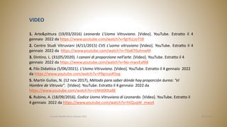 VIDEO
1. Arte&pittura (19/03/2016) Leonardo L’Uomo Vitruviano. [Video]. YouTube. Estratto il 4
gennaio 2022 da https://www.youtube.com/watch?v=fgIYLLJo758
2. Centro Studi Vitruviani (4/11/2015) CVS L'uomo vitruviano [Video]. YouTube. Estratto il 4
gennaio 2022 da https://www.youtube.com/watch?v=T6xKT0uhnwM
3. Dintino, L. (31(05/2020). I canoni di proporzione nell'arte. [Video]. YouTube. Estratto il 4
gennaio 2022 da https://www.youtube.com/watch?v=No-mwvEaf68
4. Filo Didattica (5/06/2021). L'Uomo Vitruviano. [Video]. YouTube. Estratto il 4 gennaio 2022
da https://www.youtube.com/watch?v=P9grsusR5eg
5. Martín Gulias, N. (12 nov 2017), Método para saber dónde hay proporción áurea: “el
Hombre de Vitruvio”. [Video]. YouTube. Estratto il 4 gennaio 2022 da
https://www.youtube.com/watch?v=rLNHJ0Ota8E
6. Rubino, A. (18/09/2016). Codice Uomo Vitruviano di Leonardo. [Video]. YouTube. Estratto il
4 gennaio 2022 da https://www.youtube.com/watch?v=htQuqW_mws4
06/04/2022
Consuelo Batallla García. Gennaio 2022
 
