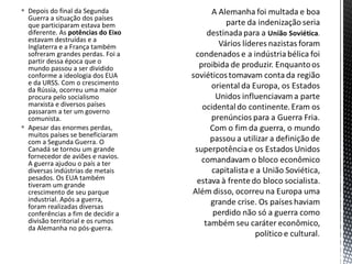  Depois do final da Segunda
Guerra a situação dos países
que participaram estava bem
diferente. As potências do Eixo
estavam destruídas e a
Inglaterra e a França também
sofreram grandes perdas. Foi a
partir dessa época que o
mundo passou a ser dividido
conforme a ideologia dos EUA
e da URSS. Com o crescimento
da Rússia, ocorreu uma maior
procura pelo socialismo
marxista e diversos países
passaram a ter um governo
comunista.
 Apesar das enormes perdas,
muitos países se beneficiaram
com a Segunda Guerra. O
Canadá se tornou um grande
fornecedor de aviões e navios.
A guerra ajudou o país a ter
diversas indústrias de metais
pesados. Os EUA também
tiveram um grande
crescimento de seu parque
industrial. Após a guerra,
foram realizadas diversas
conferências a fim de decidir a
divisão territorial e os rumos
da Alemanha no pós-guerra.
 