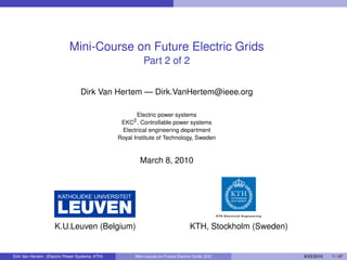 Mini-Course on Future Electric Grids
                                                          Part 2 of 2


                                 Dirk Van Hertem — Dirk.VanHertem@ieee.org

                                                       Electric power systems
                                                 EKC2 , Controllable power systems
                                                 Electrical engineering department
                                                Royal Institute of Technology, Sweden



                                                        March 8, 2010




                    K.U.Leuven (Belgium)                                           KTH, Stockholm (Sweden)


Dirk Van Hertem (Electric Power Systems, KTH)         Mini-course on Future Electric Grids (2/2)             8/03/2010   1 / 47
 