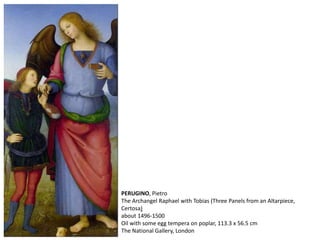 PERUGINO, Pietro
The Archangel Raphael with Tobias (Three Panels from an Altarpiece,
Certosa)
about 1496-1500
Oil with some egg tempera on poplar, 113.3 x 56.5 cm
The National Gallery, London
 