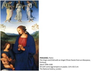 PERUGINO, Pietro
The Virgin and Child with an Angel (Three Panels from an Altarpiece,
Certosa)
about 1496-1500
Oil with some egg tempera on poplar, 114 x 63.5 cm
The National Gallery, London
 