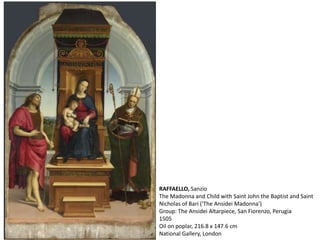 RAFFAELLO, Sanzio
The Madonna and Child with Saint John the Baptist and Saint
Nicholas of Bari ('The Ansidei Madonna')
Group: The Ansidei Altarpiece, San Fiorenzo, Perugia
1505
Oil on poplar, 216.8 x 147.6 cm
National Gallery, London
 