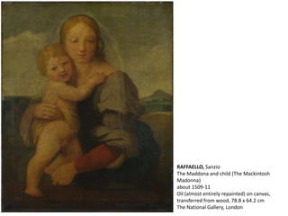RAFFAELLO, Sanzio
The Maddona and child (The Mackintosh
Madonna)
about 1509-11
Oil (almost entirely repainted) on canvas,
transferred from wood, 78.8 x 64.2 cm
The National Gallery, London
 