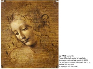 da VINCI, Leonardo
Testa di fanciulla detta La Scapiliata
Primo decennio del XVI secolo (c. 1508)
Terra d’ombra, ambra inverdita e biacca su
tavola, cm 24,6 x 21
Galleria Nazionale, Parma
 