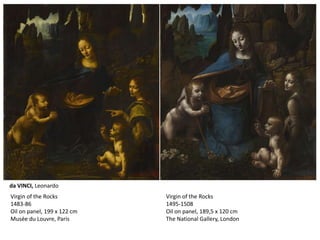 Virgin of the Rocks
1495-1508
Oil on panel, 189,5 x 120 cm
The National Gallery, London
Virgin of the Rocks
1483-86
Oil on panel, 199 x 122 cm
Musée du Louvre, Paris
da VINCI, Leonardo
 