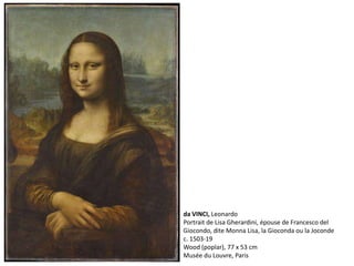 da VINCI, Leonardo
Portrait de Lisa Gherardini, épouse de Francesco del
Giocondo, dite Monna Lisa, la Gioconda ou la Joconde
c. 1503-19
Wood (poplar), 77 x 53 cm
Musée du Louvre, Paris
 