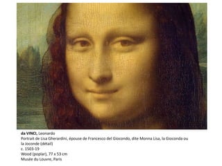 da VINCI, Leonardo
Portrait de Lisa Gherardini, épouse de Francesco del Giocondo, dite Monna Lisa, la Gioconda ou
la Joconde (détail)
c. 1503-19
Wood (poplar), 77 x 53 cm
Musée du Louvre, Paris
 