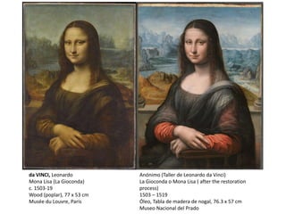 Anónimo (Taller de Leonardo da Vinci)
La Gioconda o Mona Lisa ( after the restoration
process)
1503 – 1519
Óleo, Tabla de madera de nogal, 76.3 x 57 cm
Museo Nacional del Prado
da VINCI, Leonardo
Mona Lisa (La Gioconda)
c. 1503-19
Wood (poplar), 77 x 53 cm
Musée du Louvre, Paris
 