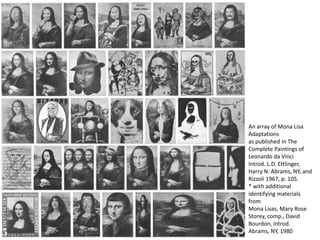 An array of Mona Lisa
Adaptations
as published in The
Complete Paintings of
Leonardo da Vinci
Introd. L.D. Ettlinger,
Harry N. Abrams, NY, and
Rizzoli 1967, p. 105.
* with additional
identifying materials
from
Mona Lisas, Mary Rose
Storey, comp., David
Bourdon, introd.
Abrams, NY, 1980
 