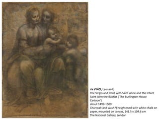 da VINCI, Leonardo
The Virgin and Child with Saint Anne and the Infant
Saint John the Baptist ('The Burlington House
Cartoon')
about 1499-1500
Charcoal (and wash?) heightened with white chalk on
paper, mounted on canvas, 141.5 x 104.6 cm
The National Gallery, London
 