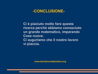 -CONCLUSIONE-


Ci è piaciuto molto fare questa
ricerca perché abbiamo conosciuto
un grande matematico, imparando
Cose nuove.
Ci auguriamo che il nostro lavoro
vi piaccia.



      www.lanostra-matematica.org
 