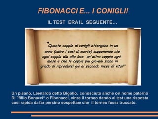 FIBONACCI E... I CONIGLI!
                   IL TEST ERA IL SEGUENTE…



                  “Quante coppie di conigli ottengono in un
                 anno (salvo i casi di morte) supponendo che
                ogni coppia dia alla luce un'altra coppia ogni
                   mese e che le coppie più giovani siano in
               grado di riprodursi già al secondo mese di vita?”




Un pisano, Leonardo detto Bigollo, conosciuto anche col nome paterno
Di "fillio Bonacci“ o Fibonacci, vinse il torneo dando al test una risposta
così rapida da far persino sospettare che il torneo fosse truccato.
 