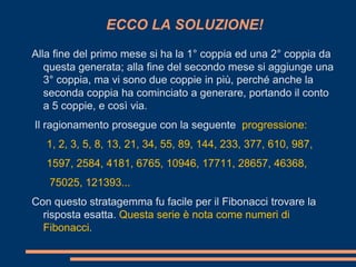 ECCO LA SOLUZIONE!
Alla fine del primo mese si ha la 1° coppia ed una 2° coppia da
   questa generata; alla fine del secondo mese si aggiunge una
   3° coppia, ma vi sono due coppie in più, perché anche la
   seconda coppia ha cominciato a generare, portando il conto
   a 5 coppie, e così via.
Il ragionamento prosegue con la seguente progressione:
   1, 2, 3, 5, 8, 13, 21, 34, 55, 89, 144, 233, 377, 610, 987,
   1597, 2584, 4181, 6765, 10946, 17711, 28657, 46368,
   75025, 121393...
Con questo stratagemma fu facile per il Fibonacci trovare la
  risposta esatta. Questa serie è nota come numeri di
  Fibonacci.
 