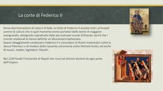 La corte di Federico II
Senza discriminazione di razza e di fede, la Corte di Federico II accolse tutti i principali
uomini di cultura che in quel momento erano portatori delle teorie di maggiore
avanguardia, attingendo soprattutto dalle più avanzate scuole d’Oriente; tant’è che i
cronisti medievali lo hanno definito un Musulmano battezzato.
Questi atteggiamenti condussero Federico II a circondarsi di illustri matematici come lo
stesso Fibonacci e di studiosi della nascente astronomia come Michele Scoto; ed anche
di musici, medici, legislatori, filosofi...
Nel 1224 fondò l’Università di Napoli che riuscì ad attirare docenti da ogni parte
dell’Impero.
 