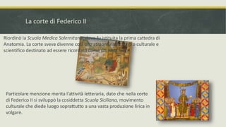 La corte di Federico II
Riordinò la Scuola Medica Salernitana, dove fu istituita la prima cattedra di
Anatomia. La corte sveva divenne così uno straordinario centro culturale e
scientifico destinato ad essere ricordato come un’isola felice.
Particolare menzione merita l’attività letteraria, dato che nella corte
di Federico II si sviluppò la cosiddetta Scuola Siciliana, movimento
culturale che diede luogo soprattutto a una vasta produzione lirica in
volgare.
 