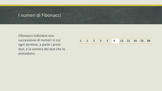 I numeri di Fibonacci
1 1 2 3 5 8 13 21 34 55 89
Fibonacci individuò una
successione di numeri in cui
ogni termine, a parte i primi
due, è la somma dei due che lo
precedono.
 