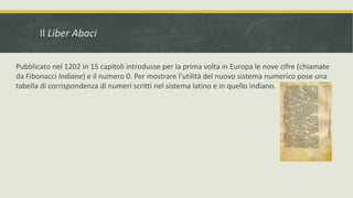 Il Liber Abaci
Pubblicato nel 1202 in 15 capitoli introdusse per la prima volta in Europa le nove cifre (chiamate
da Fibonacci Indiane) e il numero 0. Per mostrare l’utilità del nuovo sistema numerico pose una
tabella di corrispondenza di numeri scritti nel sistema latino e in quello indiano.
 