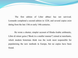 The first edition of Liber abbaci has not survived.
Leonardo completed a second edition in 1228, and several copies exist
dating from the late 13th or early 14th centuries.
He wrote a shorter, simpler account of Hindu-Arabic arithmetic,
Libro di minor guisa (“Book in a smaller manner”) aimed at merchants,
which modern historians think was the work most responsible for
popularizing the new methods in Europe, but no copies have been
found.
 