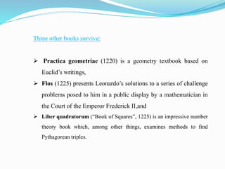 Three other books survive:
 Practica geometriae (1220) is a geometry textbook based on
Euclid’s writings,
 Flos (1225) presents Leonardo’s solutions to a series of challenge
problems posed to him in a public display by a mathematician in
the Court of the Emperor Frederick II,and
 Liber quadratorum (“Book of Squares”, 1225) is an impressive number
theory book which, among other things, examines methods to find
Pythagorean triples.
 