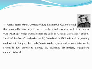  On his return to Pisa, Leonardo wrote a mammoth book describing
this remarkable new way to write numbers and calculate with them, called
“Liber abbaci”, which translates from the Latin as “Book of Calculation”. (Not the
“book of the abacus”, spelt with one b.) Completed in 1202, this book is generally
credited with bringing the Hindu-Arabic number system and its arithmetic (as the
system is now known) to Europe, and launching the modern, Western-led,
commercial world.
 