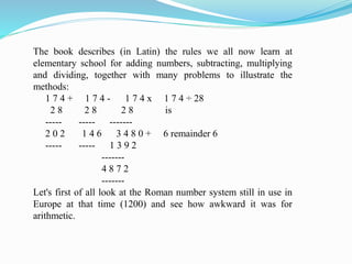 The book describes (in Latin) the rules we all now learn at
elementary school for adding numbers, subtracting, multiplying
and dividing, together with many problems to illustrate the
methods:
1 7 4 + 1 7 4 - 1 7 4 x 1 7 4 ÷ 28
2 8 2 8 2 8 is
----- ----- -------
2 0 2 1 4 6 3 4 8 0 + 6 remainder 6
----- ----- 1 3 9 2
-------
4 8 7 2
-------
Let's first of all look at the Roman number system still in use in
Europe at that time (1200) and see how awkward it was for
arithmetic.
 