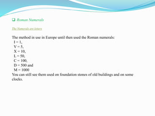  Roman Numerals
The Numerals are letters
The method in use in Europe until then used the Roman numerals:
I = 1,
V = 5,
X = 10,
L = 50,
C = 100,
D = 500 and
M = 1000
You can still see them used on foundation stones of old buildings and on some
clocks.
 