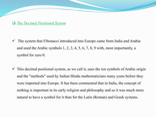  The Decimal Positional System
 The system that Fibonacci introduced into Europe came from India and Arabia
and used the Arabic symbols 1, 2, 3, 4, 5, 6, 7, 8, 9 with, most importantly, a
symbol for zero 0.
 This decimal positional system, as we call it, uses the ten symbols of Arabic origin
and the "methods" used by Indian Hindu mathematicians many years before they
were imported into Europe. It has been commented that in India, the concept of
nothing is important in its early religion and philosophy and so it was much more
natural to have a symbol for it than for the Latin (Roman) and Greek systems.
 