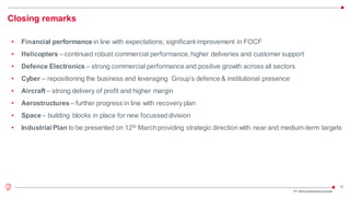 18
Closing remarks
• Financial performance in line with expectations; significant improvement in FOCF
• Helicopters – continued robust commercial performance, higher deliveries and customer support
• Defence Electronics – strong commercial performance and positive growth across all sectors
• Cyber – repositioning the business and leveraging Group’s defence & institutional presence
• Aircraft – strong delivery of profit and higher margin
• Aerostructures– further progress in line with recovery plan
• Space – building blocks in place for new focusseddivision
• Industrial Plan to be presented on 12th Marchproviding strategic direction with near and medium-term targets
FY 2023 preliminaryresults
 