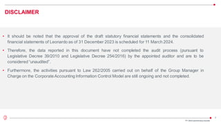 2
DISCLAIMER
• It should be noted that the approval of the draft statutory financial statements and the consolidated
financial statements of Leonardo as of 31 December 2023 is scheduled for 11 March 2024.
• Therefore, the data reported in this document have not completed the audit process (pursuant to
Legislative Decree 39/2010 and Legislative Decree 254/2016) by the appointed auditor and are to be
considered “unaudited”.
• Furthermore, the activities pursuant to Law 262/2005 carried out on behalf of the Group Manager in
Charge on the CorporateAccounting Information Control Model are still ongoing and not completed.
FY 2023 preliminaryresults
 