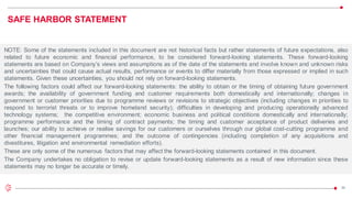 29
SAFE HARBOR STATEMENT
NOTE: Some of the statements included in this document are not historical facts but rather statements of future expectations, also
related to future economic and financial performance, to be considered forward-looking statements. These forward-looking
statements are based on Company’s views and assumptions as of the date of the statements and involve known and unknown risks
and uncertainties that could cause actual results, performance or events to differ materially from those expressed or implied in such
statements. Given these uncertainties, you should not rely on forward-looking statements.
The following factors could affect our forward-looking statements: the ability to obtain or the timing of obtaining future government
awards; the availability of government funding and customer requirements both domestically and internationally; changes in
government or customer priorities due to programme reviews or revisions to strategic objectives (including changes in priorities to
respond to terrorist threats or to improve homeland security); difficulties in developing and producing operationally advanced
technology systems; the competitive environment; economic business and political conditions domestically and internationally;
programme performance and the timing of contract payments; the timing and customer acceptance of product deliveries and
launches; our ability to achieve or realise savings for our customers or ourselves through our global cost-cutting programme and
other financial management programmes; and the outcome of contingencies (including completion of any acquisitions and
divestitures, litigation and environmental remediation efforts).
These are only some of the numerous factors that may affect the forward-looking statements contained in this document.
The Company undertakes no obligation to revise or update forward-looking statements as a result of new information since these
statements may no longer be accurate or timely.
 