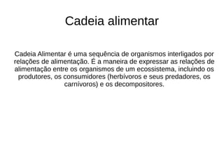 Cadeia alimentar
Cadeia Alimentar é uma sequência de organismos interligados por
relações de alimentação. É a maneira de expressar as relações de
alimentação entre os organismos de um ecossistema, incluindo os
produtores, os consumidores (herbívoros e seus predadores, os
carnívoros) e os decompositores.
 