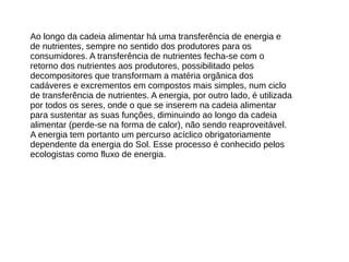 Ao longo da cadeia alimentar há uma transferência de energia e
de nutrientes, sempre no sentido dos produtores para os
consumidores. A transferência de nutrientes fecha-se com o
retorno dos nutrientes aos produtores, possibilitado pelos
decompositores que transformam a matéria orgânica dos
cadáveres e excrementos em compostos mais simples, num ciclo
de transferência de nutrientes. A energia, por outro lado, é utilizada
por todos os seres, onde o que se inserem na cadeia alimentar
para sustentar as suas funções, diminuindo ao longo da cadeia
alimentar (perde-se na forma de calor), não sendo reaproveitável.
A energia tem portanto um percurso acíclico obrigatoriamente
dependente da energia do Sol. Esse processo é conhecido pelos
ecologistas como fluxo de energia.
 