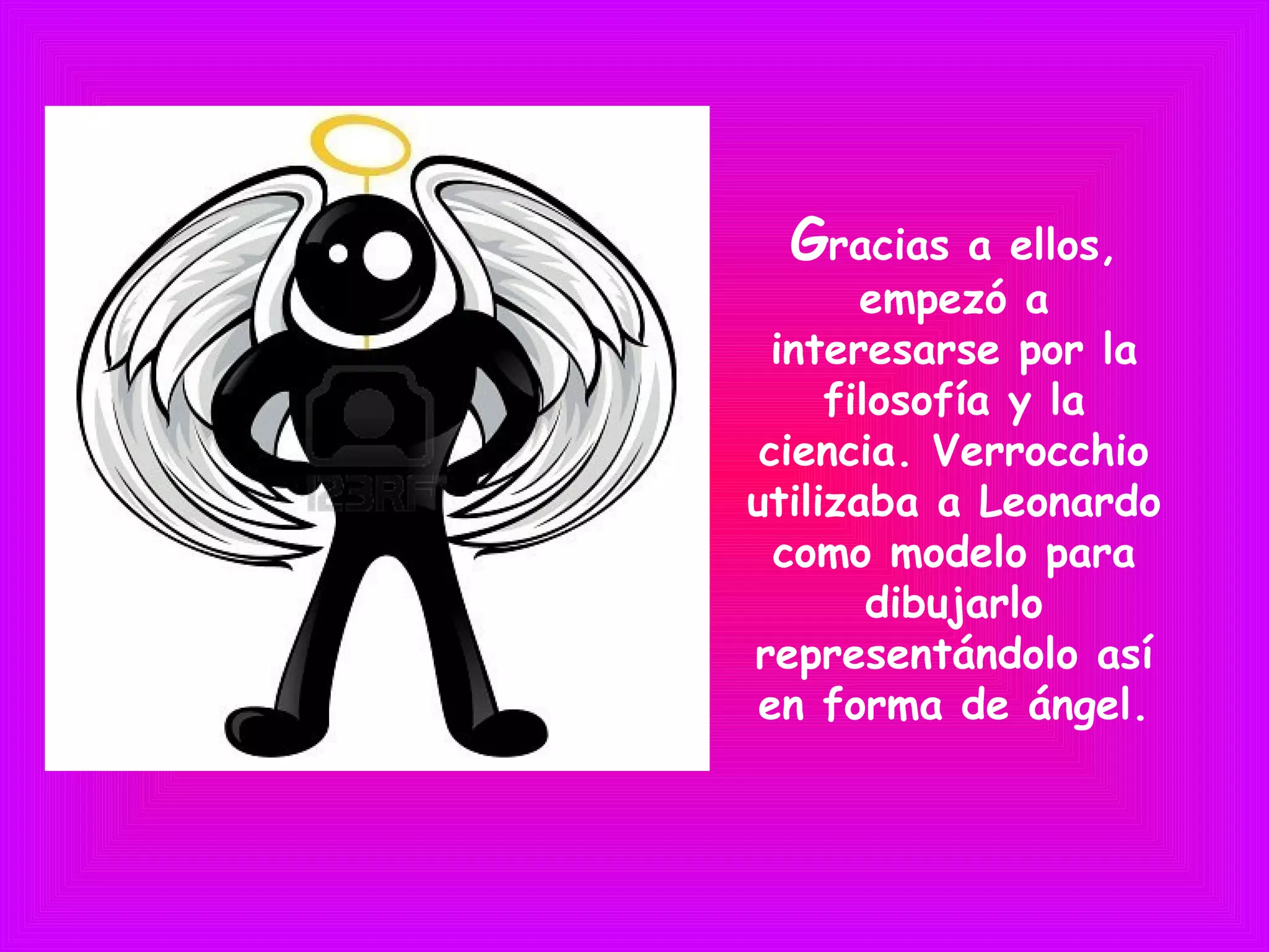 Gracias a ellos,
empezó a
interesarse por la
filosofía y la
ciencia. Verrocchio
utilizaba a Leonardo
como modelo para
dibujarlo
representándolo así
en forma de ángel.
 