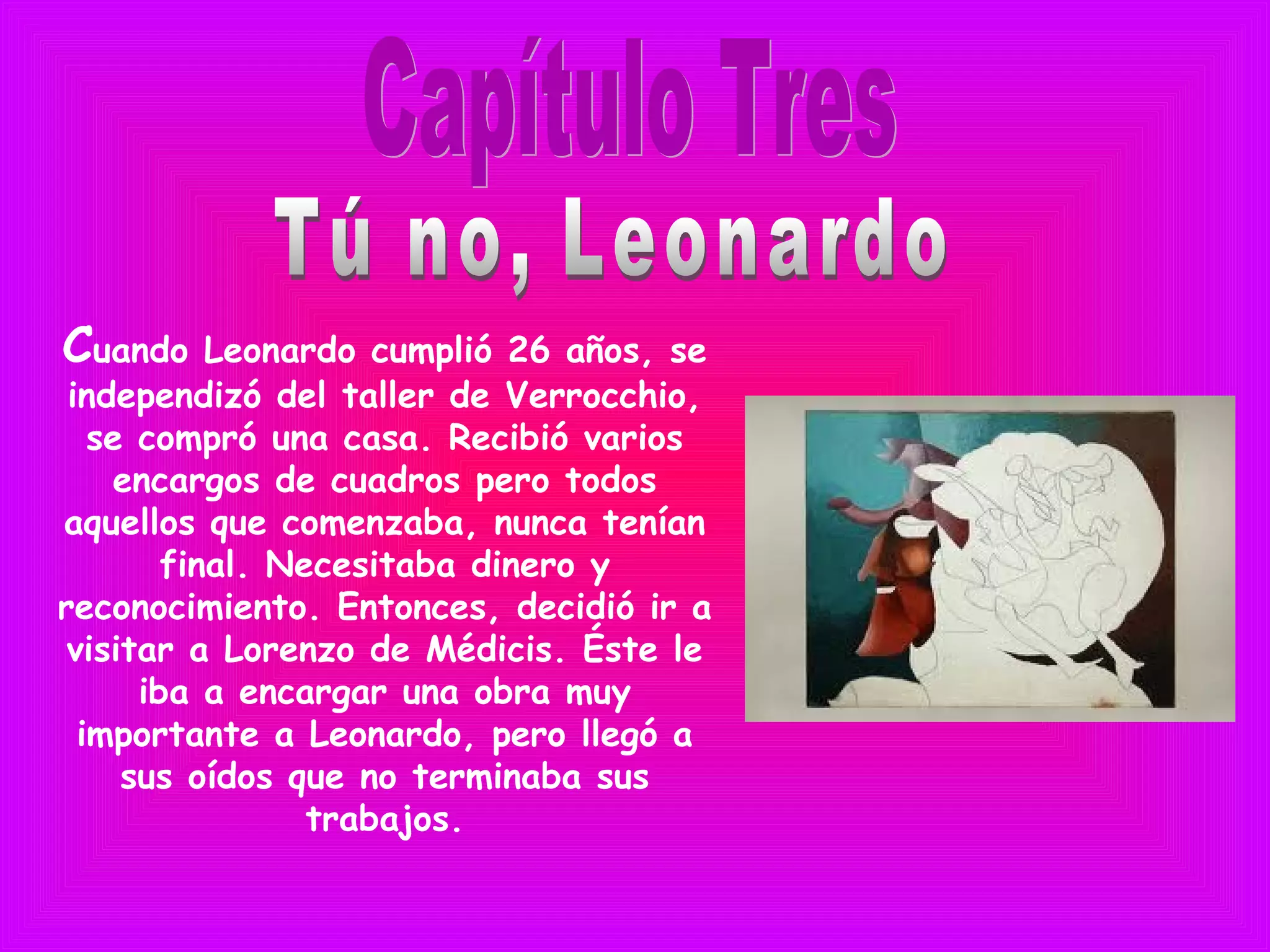Cuando Leonardo cumplió 26 años, se
independizó del taller de Verrocchio,
se compró una casa. Recibió varios
encargos de cuadros pero todos
aquellos que comenzaba, nunca tenían
final. Necesitaba dinero y
reconocimiento. Entonces, decidió ir a
visitar a Lorenzo de Médicis. Éste le
iba a encargar una obra muy
importante a Leonardo, pero llegó a
sus oídos que no terminaba sus
trabajos.
 