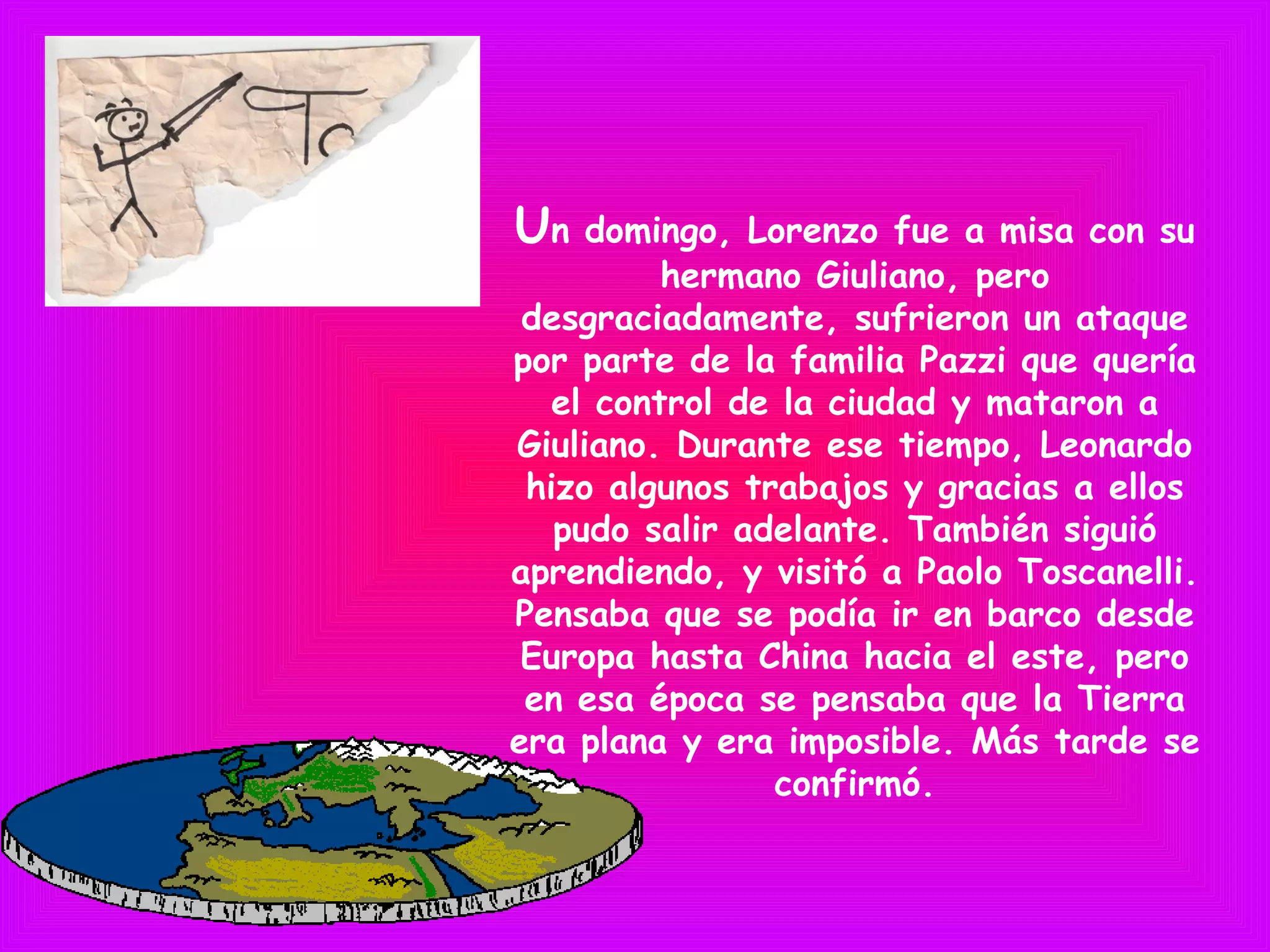 Un domingo, Lorenzo fue a misa con su
hermano Giuliano, pero
desgraciadamente, sufrieron un ataque
por parte de la familia Pazzi que quería
el control de la ciudad y mataron a
Giuliano. Durante ese tiempo, Leonardo
hizo algunos trabajos y gracias a ellos
pudo salir adelante. También siguió
aprendiendo, y visitó a Paolo Toscanelli.
Pensaba que se podía ir en barco desde
Europa hasta China hacia el este, pero
en esa época se pensaba que la Tierra
era plana y era imposible. Más tarde se
confirmó.
 