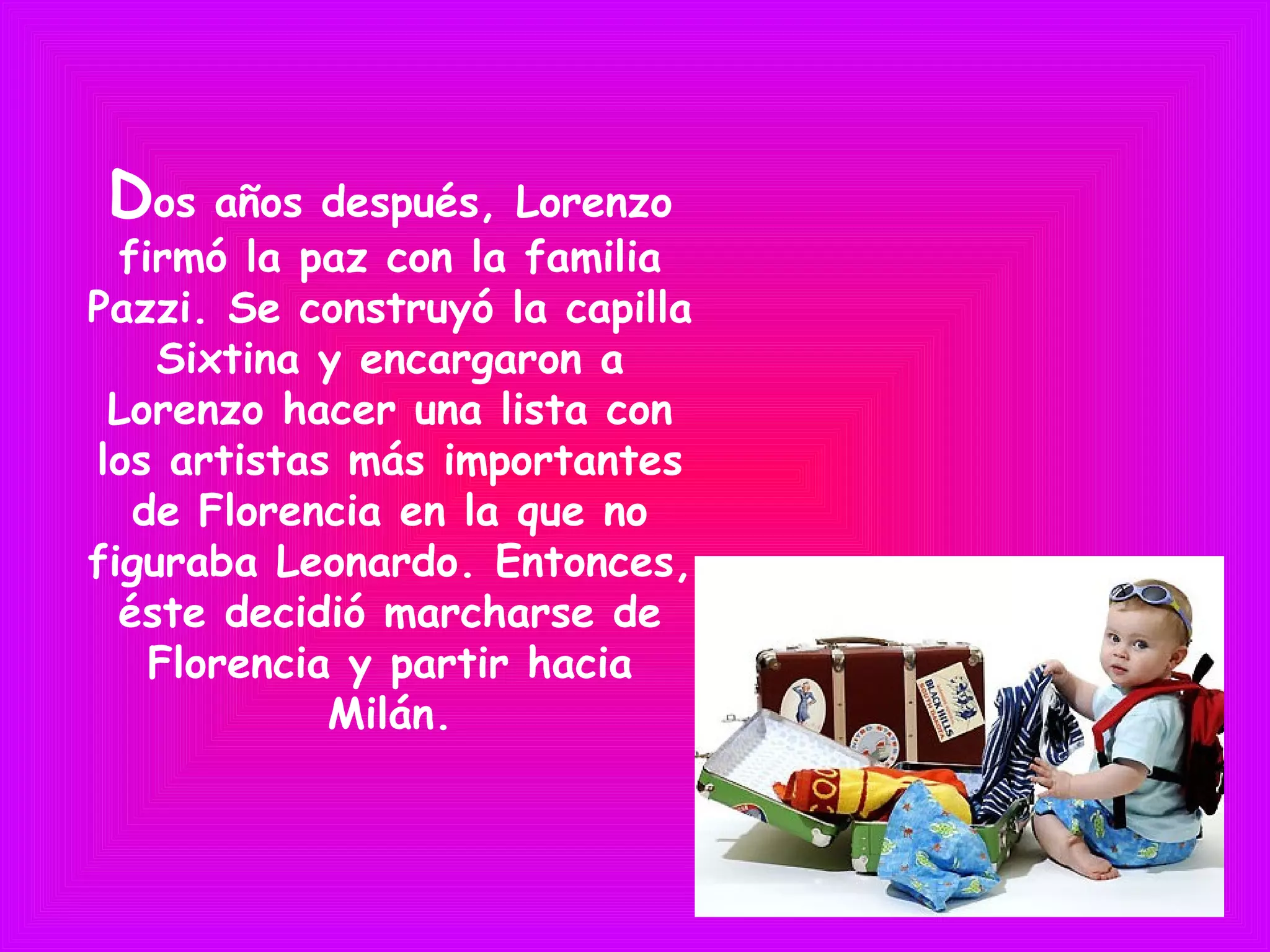 Dos años después, Lorenzo
firmó la paz con la familia
Pazzi. Se construyó la capilla
Sixtina y encargaron a
Lorenzo hacer una lista con
los artistas más importantes
de Florencia en la que no
figuraba Leonardo. Entonces,
éste decidió marcharse de
Florencia y partir hacia
Milán.
 