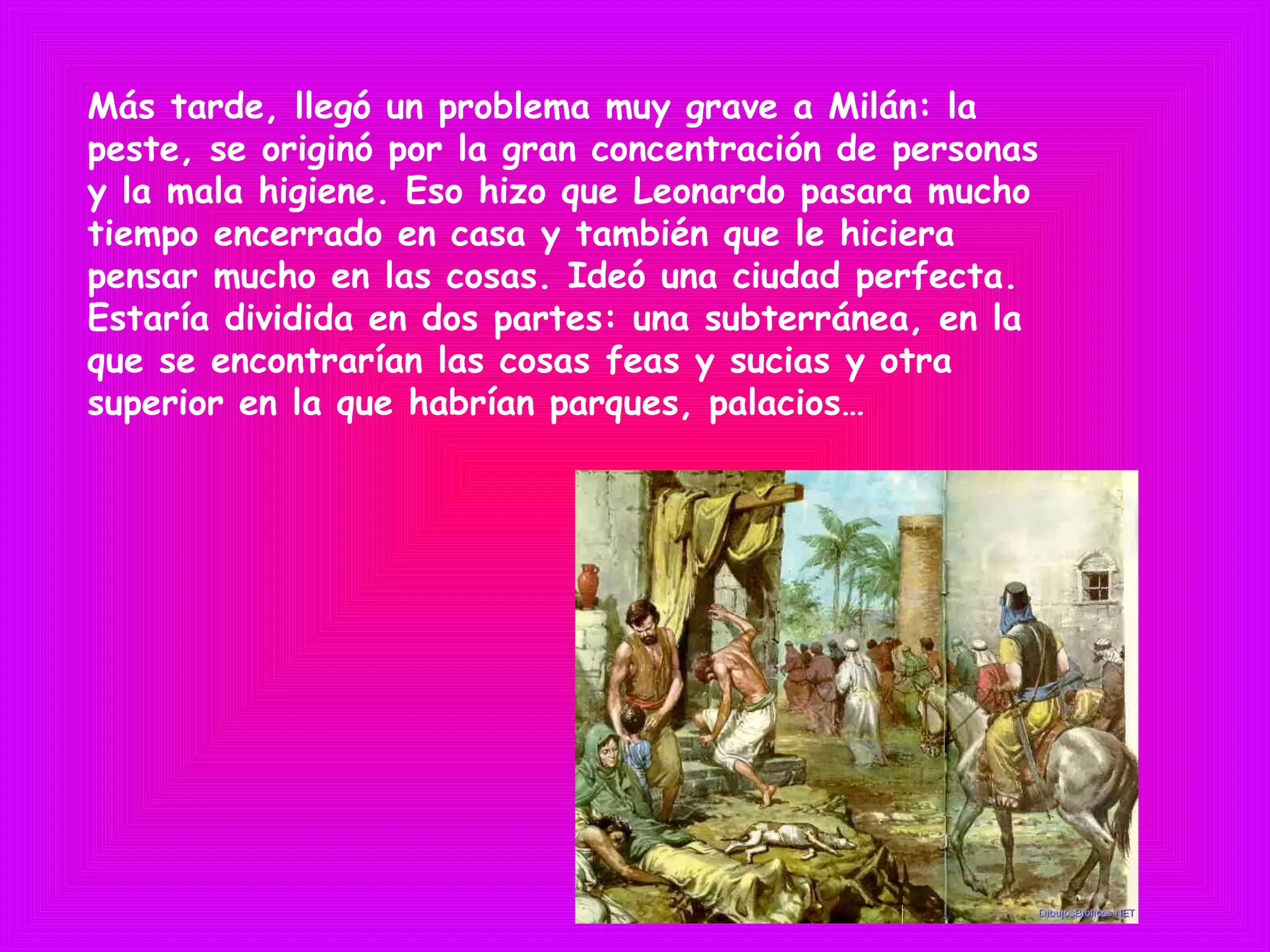 Más tarde, llegó un problema muy grave a Milán: la
peste, se originó por la gran concentración de personas
y la mala higiene. Eso hizo que Leonardo pasara mucho
tiempo encerrado en casa y también que le hiciera
pensar mucho en las cosas. Ideó una ciudad perfecta.
Estaría dividida en dos partes: una subterránea, en la
que se encontrarían las cosas feas y sucias y otra
superior en la que habrían parques, palacios…
 